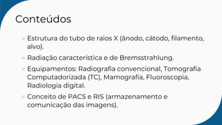 Conteúdos
Estrutura do tubo de raios X (ânodo, cátodo, filamento,
alvo).
Radiação característica e de Bremsstrahlung.
Equipamentos: Radiografia convencional, Tomografia
Computadorizada (TC), Mamografia, Fluoroscopia,
Radiologia digital.
Conceito de PACS e RIS (armazenamento e
comunicação das imagens).
 