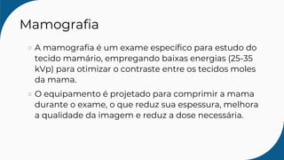 Mamografia
A mamografia é um exame específico para estudo do
tecido mamário, empregando baixas energias (25-35
kVp) para otimizar o contraste entre os tecidos moles
da mama.
O equipamento é projetado para comprimir a mama
durante o exame, o que reduz sua espessura, melhora
a qualidade da imagem e reduz a dose necessária.
 