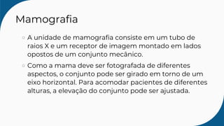 Mamografia
A unidade de mamografia consiste em um tubo de
raios X e um receptor de imagem montado em lados
opostos de um conjunto mecânico.
Como a mama deve ser fotografada de diferentes
aspectos, o conjunto pode ser girado em torno de um
eixo horizontal. Para acomodar pacientes de diferentes
alturas, a elevação do conjunto pode ser ajustada.
 