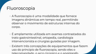 Fluoroscopia
A fluoroscopia é uma modalidade que fornece
imagens dinâmicas em tempo real, permitindo
observar o movimento de estruturas internas do
corpo.
É amplamente utilizada em exames contrastados do
trato gastrointestinal, ortopedia, cardiologia
intervencionista e cirurgias guiadas por imagem.
Existem três concepções de equipamentos que fazem
uso do princípio de fluoroscopia, sendo eles o
 