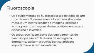 Fluoroscopia
Os equipamentos de fluoroscopia são dotados de um
tubo de raios X, normalmente localizado abaixo da
mesa, e um intensificador de imagens localizado
acima, porém, em alguns destes equipamentos esta
disposição é invertida.
Os tubos que fazem parte dos equipamentos de
fluoroscopia são similares aos de radiografia,
entretanto, existem algumas particularidades
importantes a serem salientadas.
 