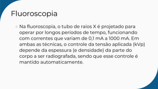 Fluoroscopia
Na fluoroscopia, o tubo de raios X é projetado para
operar por longos períodos de tempo, funcionando
com correntes que variam de 0,1 mA a 1000 mA. Em
ambas as técnicas, o controle da tensão aplicada (kVp)
depende da espessura (e densidade) da parte do
corpo a ser radiografada, sendo que esse controle é
mantido automaticamente.
 