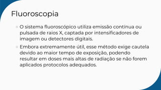 Fluoroscopia
O sistema fluoroscópico utiliza emissão contínua ou
pulsada de raios X, captada por intensificadores de
imagem ou detectores digitais.
Embora extremamente útil, esse método exige cautela
devido ao maior tempo de exposição, podendo
resultar em doses mais altas de radiação se não forem
aplicados protocolos adequados.
 