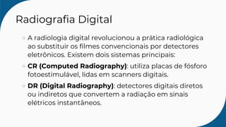 Radiografia Digital
A radiologia digital revolucionou a prática radiológica
ao substituir os filmes convencionais por detectores
eletrônicos. Existem dois sistemas principais:
CR (Computed Radiography): utiliza placas de fósforo
fotoestimulável, lidas em scanners digitais.
DR (Digital Radiography): detectores digitais diretos
ou indiretos que convertem a radiação em sinais
elétricos instantâneos.
 