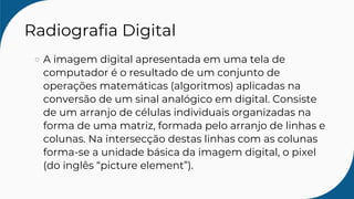 Radiografia Digital
A imagem digital apresentada em uma tela de
computador é o resultado de um conjunto de
operações matemáticas (algoritmos) aplicadas na
conversão de um sinal analógico em digital. Consiste
de um arranjo de células individuais organizadas na
forma de uma matriz, formada pelo arranjo de linhas e
colunas. Na intersecção destas linhas com as colunas
forma-se a unidade básica da imagem digital, o pixel
(do inglês “picture element”).
 