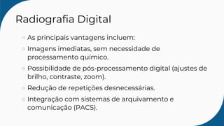 Radiografia Digital
As principais vantagens incluem:
Imagens imediatas, sem necessidade de
processamento químico.
Possibilidade de pós-processamento digital (ajustes de
brilho, contraste, zoom).
Redução de repetições desnecessárias.
Integração com sistemas de arquivamento e
comunicação (PACS).
 