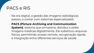 PACS e RIS
Na era digital, a gestão das imagens radiológicas
passou a contar com sistemas especializados:
PACS (Picture Archiving and Communication
System): sistema que armazena, distribui e exibe
imagens médicas digitalmente. Ele substituiu arquivos
físicos, permitindo acesso remoto, recuperação rápida
e integração entre diferentes serviços de saúde.
 