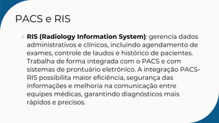 PACS e RIS
RIS (Radiology Information System): gerencia dados
administrativos e clínicos, incluindo agendamento de
exames, controle de laudos e histórico de pacientes.
Trabalha de forma integrada com o PACS e com
sistemas de prontuário eletrônico. A integração PACS-
RIS possibilita maior eficiência, segurança das
informações e melhoria na comunicação entre
equipes médicas, garantindo diagnósticos mais
rápidos e precisos.
 