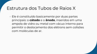 Estrutura dos Tubos de Raios X
Ele é constituído basicamente por duas partes
principais: o cátodo e o ânodo, inseridos em uma
ampola de vidro ou metal com vácuo interno para
permitir o deslocamento dos elétrons sem colisões
com moléculas de ar.
 