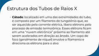 Estrutura dos Tubos de Raios X
Cátodo: localizado em uma das extremidades do tubo,
é composto por um filamento de tungstênio que, ao
ser aquecido pela corrente elétrica, libera elétrons pelo
processo de emissão termoiônica. Esses elétrons ficam
em uma “nuvem eletrônica” próxima ao filamento até
serem acelerados em direção ao ânodo. Um copo de
foco (geralmente de níquel) envolve o filamento e
direciona os elétrons para o alvo
 