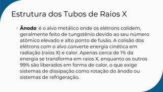 Estrutura dos Tubos de Raios X
Ânodo: é o alvo metálico onde os elétrons colidem,
geralmente feito de tungstênio devido ao seu número
atômico elevado e alto ponto de fusão. A colisão dos
elétrons com o alvo converte energia cinética em
radiação (raios X) e calor. Apenas cerca de 1% da
energia se transforma em raios X, enquanto os outros
99% são liberados em forma de calor, o que exige
sistemas de dissipação como rotação do ânodo ou
sistemas de refrigeração.
 