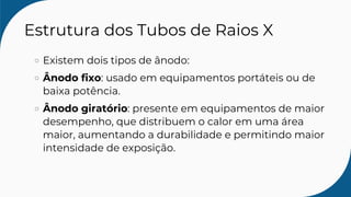 Estrutura dos Tubos de Raios X
Existem dois tipos de ânodo:
Ânodo fixo: usado em equipamentos portáteis ou de
baixa potência.
Ânodo giratório: presente em equipamentos de maior
desempenho, que distribuem o calor em uma área
maior, aumentando a durabilidade e permitindo maior
intensidade de exposição.
 
