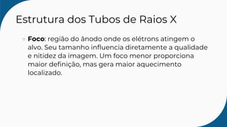Estrutura dos Tubos de Raios X
Foco: região do ânodo onde os elétrons atingem o
alvo. Seu tamanho influencia diretamente a qualidade
e nitidez da imagem. Um foco menor proporciona
maior definição, mas gera maior aquecimento
localizado.
 