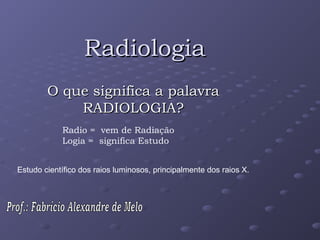 RadiologiaRadiologia
O que significa a palavraO que significa a palavra
RADIOLOGIA?RADIOLOGIA?
Radio = vem de Radiação
Logia = significa Estudo
Estudo científico dos raios luminosos, principalmente dos raios X.
 