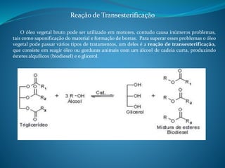 Reação de Transesterificação 
O óleo vegetal bruto pode ser utilizado em motores, contudo causa inúmeros problemas, 
tais como saponificação do material e formação de borras. Para superar esses problemas o óleo 
vegetal pode passar vários tipos de tratamentos, um deles é a reação de transesterificação, 
que consiste em reagir óleo ou gorduras animais com um álcool de cadeia curta, produzindo 
ésteres alquílicos (biodiesel) e o glicerol. 
 