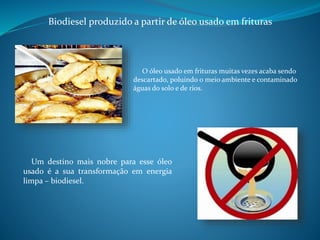 Biodiesel produzido a partir de óleo usado em frituras 
O óleo usado em frituras muitas vezes acaba sendo 
descartado, poluindo o meio ambiente e contaminado 
águas do solo e de rios. 
Um destino mais nobre para esse óleo 
usado é a sua transformação em energia 
limpa – biodiesel. 
 