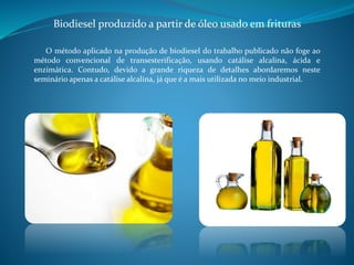 Biodiesel produzido a partir de óleo usado em frituras 
O método aplicado na produção de biodiesel do trabalho publicado não foge ao 
método convencional de transesterificação, usando catálise alcalina, ácida e 
enzimática. Contudo, devido a grande riqueza de detalhes abordaremos neste 
seminário apenas a catálise alcalina, já que é a mais utilizada no meio industrial. 
 