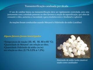 Transesterificação catalisada por álcalis 
O uso de catálise básica na transesterificação deve ser rigidamente controlada, pois esta 
juntamente com a umidade presente no óleo favorece a reação de saponificação, que além de 
consumir o óleo, aumenta a viscosidade e gera emulsões entre o biodiesel e o glicerol. 
As reações foram conduzidas usandoMetanol e Hidróxido de sódio (catálise) 
Alguns fatores foram investigados 
•Temperatura de reação (30, 45, 50, 60 e 65 °C); 
•Quantidade de Metanol em relação ao óleo; 
•Quantidade Hidróxido de sódio (m/m) 
em relação ao óleo; (0,1% 0,5% e 1,0%) 
Hidróxido de sódio (soda cáustica) 
usado como catalisador 
 
