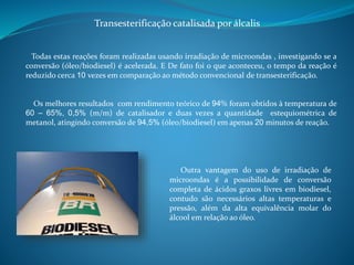 Transesterificação catalisada por álcalis 
Todas estas reações foram realizadas usando irradiação de microondas , investigando se a 
conversão (óleo/biodiesel) é acelerada. E De fato foi o que aconteceu, o tempo da reação é 
reduzido cerca 10 vezes em comparação ao método convencional de transesterificação. 
Os melhores resultados com rendimento teórico de 94% foram obtidos à temperatura de 
60 – 65%, 0,5% (m/m) de catalisador e duas vezes a quantidade estequiométrica de 
metanol, atingindo conversão de 94,5% (óleo/biodiesel) em apenas 20 minutos de reação. 
Outra vantagem do uso de irradiação de 
microondas é a possibilidade de conversão 
completa de ácidos graxos livres em biodiesel, 
contudo são necessários altas temperaturas e 
pressão, além da alta equivalência molar do 
álcool em relação ao óleo. 
 