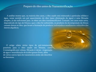 Preparo do óleo antes da Transesterificação 
A análise mostra que, na maioria dos cas0s, o óleo usado está misturada à partículas sólidas e 
água, nesse sentido um pré aquecimento do óleo (para eliminação da água) e uma filtração 
simples, já são suficientes para se obter um óleo transesterificável. Contudo, em casos mais raros, 
dependendo do tipo de fritura a que o óleo foi submetido, os produtos da decomposição da fritura 
causam danos ao óleo, que levam a formação de produtos indesejados e rendimento reduzidos dos 
ésteres alquílicos. 
O artigo relata vários tipos de pré-tratamentos 
possíveis para o óleo usado em frituras, como 
Cromatografia por coluna, filtração à vácuo, evaporação 
de água e neutralização de ácidos graxos livres, além 
de vários outros tipos de tratamentos ainda não descritos 
na literatura. 
 