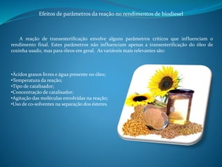 Efeitos de parâmetros da reação no rendimentos de biodiesel 
A reação de transesterificação envolve alguns parâmetros críticos que influenciam o 
rendimento final. Estes parâmetros não influenciam apenas a transesterificação do óleo de 
cozinha usado, mas para óleos em geral. As variáveis mais relevantes são: 
•Ácidos graxos livres e água presente no óleo; 
•Temperatura da reação; 
•Tipo de catalisador; 
•Concentração de catalisador; 
•Agitação das moléculas envolvidas na reação; 
•Uso de co-solventes na separação dos ésteres. 
 
