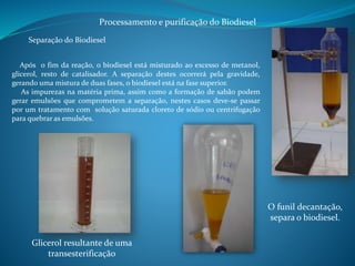 Processamento e purificação do Biodiesel 
Separação do Biodiesel 
Após o fim da reação, o biodiesel está misturado ao excesso de metanol, 
glicerol, resto de catalisador. A separação destes ocorrerá pela gravidade, 
gerando uma mistura de duas fases, o biodiesel está na fase superior. 
As impurezas na matéria prima, assim como a formação de sabão podem 
gerar emulsões que comprometem a separação, nestes casos deve-se passar 
por um tratamento com solução saturada cloreto de sódio ou centrifugação 
para quebrar as emulsões. 
O funil decantação, 
separa o biodiesel. 
Glicerol resultante de uma 
transesterificação 
 