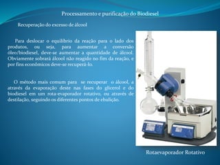 Processamento e purificação do Biodiesel 
Recuperação do excesso de álcool 
Para deslocar o equilíbrio da reação para o lado dos 
produtos, ou seja, para aumentar a conversão 
óleo/biodiesel, deve-se aumentar a quantidade de álcool. 
Obviamente sobrará álcool não reagido no fim da reação, e 
por fins econômicos deve-se recuperá-lo. 
O método mais comum para se recuperar o álcool, a 
através da evaporação deste nas fases do glicerol e do 
biodiesel em um rota-evaporador rotativo, ou através de 
destilação, seguindo os diferentes pontos de ebulição. 
Rotaevaporador Rotativo 
 