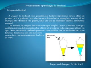 Processamento e purificação do Biodiesel 
Lavagem do Biodiesel 
A lavagem do biodiesel é um procedimento bastante significativo para se obter um 
produto de boa qualidade, pois elimina resto de catalisador homogêneo, resto de álcool 
impregnado no biodiesel e no glicerol, sabão (no caso de catalisador alcalino) e impurezas 
em geral. 
Dos métodos de lavagem, destacam-se lavagem simples: Lava-se o biodiesel com água 
destilada, adicionada lentamente sobre o biodiesel, arrastando todas impurezas solúveis em 
água. Neste momento o biodiesel apresenta a uma turbidez, que vai se desfazendo com o 
tempo de decantação, caso isso não ocorra, 
deve-se lavar com solução saturada de cloreto 
de sódio. 
Esquema de lavagem do biodiesel 
 