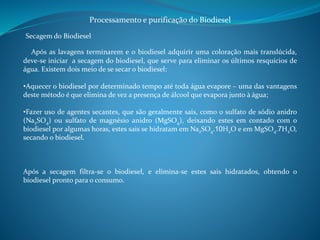 Processamento e purificação do Biodiesel 
Secagem do Biodiesel 
Após as lavagens terminarem e o biodiesel adquirir uma coloração mais translúcida, 
deve-se iniciar a secagem do biodiesel, que serve para eliminar os últimos resquícios de 
água. Existem dois meio de se secar o biodiesel: 
•Aquecer o biodiesel por determinado tempo até toda água evapore – uma das vantagens 
deste método é que elimina de vez a presença de álcool que evapora junto à água; 
•Fazer uso de agentes secantes, que são geralmente sais, como o sulfato de sódio anidro 
(Na2SO4) ou sulfato de magnésio anidro (MgSO4), deixando estes em contado com o 
biodiesel por algumas horas, estes sais se hidratam em Na2SO4.10H2O e em MgSO4.7H2O, 
secando o biodiesel. 
Após a secagem filtra-se o biodiesel, e elimina-se estes sais hidratados, obtendo o 
biodiesel pronto para o consumo. 
 