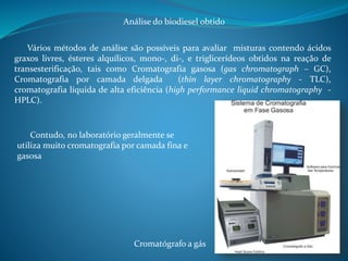 Análise do biodiesel obtido 
Vários métodos de análise são possíveis para avaliar misturas contendo ácidos 
graxos livres, ésteres alquílicos, mono-, di-, e triglicerídeos obtidos na reação de 
transesterificação, tais como Cromatografia gasosa (gas chromatograph – GC), 
Cromatografia por camada delgada (thin layer chromatography - TLC), 
cromatografia líquida de alta eficiência (high performance liquid chromatography - 
HPLC). 
Contudo, no laboratório geralmente se 
utiliza muito cromatografia por camada fina e 
gasosa 
Cromatógrafo a gás 
 