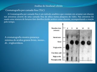 Análise do biodiesel obtido 
Cromatografia por camada fina (TLC) 
A Cromatografia por camada fina é um método analítico que consiste em arrastar um eluente 
nas amostras através de uma camada fina de sílica numa plaqueta de vidro. Nas amostras foi 
usado uma mistura de hexano/éter dietílico/ácido acético como eluente, acompanhando a reação 
pelo tempo. 
A cromatografia mostra presença 
mínima de ácidos graxos livres, mono-, 
di-, triglicerídeos. 
 