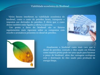 Viabilidade econômica do Biodiesel 
Vários fatores interferem na viabilidade econômica do 
biodiesel, como o custo do petróleo bruto, transporte e 
impostos aos derivados do petróleo. É óbvio que o custo 
destes também estão ligados a oferta e a procura. 
Um ponto a favor do biodiesel são os futuros 
regulamentos mais rigorosos sobre os compostos com 
enxofre e aromáticos presentes no diesel de petróleo. 
Atualmente o biodiesel custa mais caro que o 
diesel de petróleo, contudo o óleo usado em frituras 
como matéria prima pode ser uma opção para baratear 
o preço do biodiesel, além das vantagens ecológicas 
com a destinação do óleo usado para produção de 
energia limpa. 
 