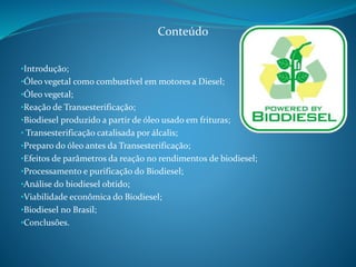 Conteúdo 
•Introdução; 
•Óleo vegetal como combustível em motores a Diesel; 
•Óleo vegetal; 
•Reação de Transesterificação; 
•Biodiesel produzido a partir de óleo usado em frituras; 
• Transesterificação catalisada por álcalis; 
•Preparo do óleo antes da Transesterificação; 
•Efeitos de parâmetros da reação no rendimentos de biodiesel; 
•Processamento e purificação do Biodiesel; 
•Análise do biodiesel obtido; 
•Viabilidade econômica do Biodiesel; 
•Biodiesel no Brasil; 
•Conclusões. 
 