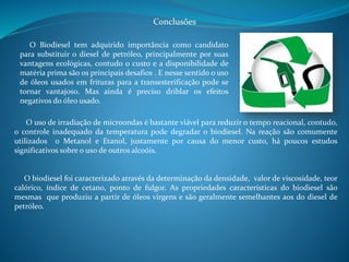 Conclusões 
O Biodiesel tem adquirido importância como candidato 
para substituir o diesel de petróleo, principalmente por suas 
vantagens ecológicas, contudo o custo e a disponibilidade de 
matéria prima são os principais desafios . E nesse sentido o uso 
de óleos usados em frituras para a transesterificação pode se 
tornar vantajoso. Mas ainda é preciso driblar os efeitos 
negativos do óleo usado. 
O uso de irradiação de microondas é bastante viável para reduzir o tempo reacional, contudo, 
o controle inadequado da temperatura pode degradar o biodiesel. Na reação são comumente 
utilizados o Metanol e Etanol, justamente por causa do menor custo, há poucos estudos 
significativos sobre o uso de outros alcoóis. 
O biodiesel foi caracterizado através da determinação da densidade, valor de viscosidade, teor 
calórico, índice de cetano, ponto de fulgor. As propriedades características do biodiesel são 
mesmas que produziu a partir de óleos virgens e são geralmente semelhantes aos do diesel de 
petróleo. 
 