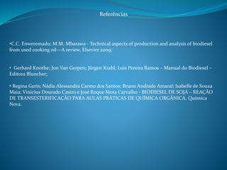 Referências 
•C.C. Enweremadu; M.M. Mbarawa - Technical aspects of production and analysis of biodiesel 
from used cooking oil—A review, Elsevier 2009; 
• Gerhard Knothe; Jon Van Gerpen; Jürgen Krahl; Luis Pereira Ramos – Manual do Biodiesel – 
Editora Bluncher; 
• Regina Geris; Nádia Alessandra Carmo dos Santos; Bruno Andrade Amaral; Isabelle de Souza 
Maia; Vinicius Dourado Castro e José Roque Mota Carvalho - BIODIESEL DE SOJA – REAÇÃO 
DE TRANSESTERIFICAÇÃO PARA AULAS PRÁTICAS DE QUÍMICA ORGÂNICA, Química 
Nova. 
