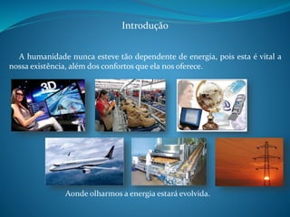 Introdução 
A humanidade nunca esteve tão dependente de energia, pois esta é vital a 
nossa existência, além dos confortos que ela nos oferece. 
Aonde olharmos a energia estará evolvida. 
 