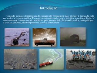 Introdução 
Contudo as fontes tradicionais de energia não conseguem mais atender à demanda cada 
vez maior, e tendem ao fim. É o que está acontecendo com o petróleo, uma fonte finita e 
extremamente danosa ao meio ambiente, pois a combustão de seus derivados desequilibram 
o ciclo do carbono, além de poluírem o solo e a atmosfera. 
 