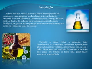 Introdução 
Por tais motivos, a busca por novas fontes de energia deve ser 
constante, e nesse aspecto o biodiesel pode se tornar bastante 
vantajoso por vários benefícios, como ser renovável, biodegrabilidade, 
controle do ciclo do carbono, baixa toxidade, possuir alto ponto 
de fulgor (que garante mais segurança no armazenamento/transporte) 
e mínima emissão de óxido de enxofre. 
Contudo a maior crítica à produção deste 
bicombustível é a competição injusta com a produção de 
gênero alimentícios voltados à alimentação, como a soja e 
milho. Nesse aspecto à produção de biodiesel a partir do 
óleo usado em frituras se torna uma possibilidade 
alternativa a ser avaliada. 
 