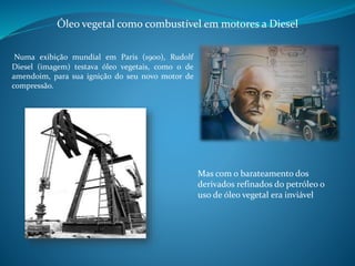 Óleo vegetal como combustível em motores a Diesel 
Numa exibição mundial em Paris (1900), Rudolf 
Diesel (imagem) testava óleo vegetais, como o de 
amendoim, para sua ignição do seu novo motor de 
compressão. 
Mas com o barateamento dos 
derivados refinados do petróleo o 
uso de óleo vegetal era inviável 
 