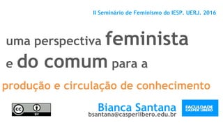 uma perspectiva feminista
e do comum para a
II Seminário de Feminismo do IESP. UERJ. 2016
Bianca Santanabsantana@casperlibero.edu.br
produção e circulação de conhecimento
 