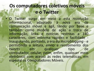 Os computadores coletivos móveis e o TwitterO Twitter surge em meio a esta revolução informacional, adaptado à nova era de comunicação móvel e ágil, tendo por base e também como modelo de ação a troca de informação, links e notícias restritas a 140 caracteres, com extrema rapidez e facilidade - inaugurando, portanto, a era do microblogging - e permitindo a leitura, envio e recebimento dos tweets em qualquer tipo de computador, celular, palm, enfim, qualquer meio eletrônico com acesso às redes telemáticas, em especial os Computadores Móveis.