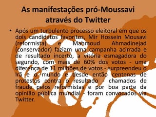 As manifestações pró-Moussavi através do TwitterApós um turbulento processo eleitoral em que os dois candidatos favoritos, MirHosseinMousavi (reformista) e MahmoudAhmadinejad (conservador) faziam uma campanha acirrada e de resultado incerto, a vitória esmagadora do segundo, com mais de 60% dos votos - uma diferença de 11 milhões de votos - surpreendeu o Irã e o mundo e desde então centenas de protestos contra o resultado - chamados de fraude pelos reformistas e por boa parte da opinião pública mundial - foram convocados via Twitter.