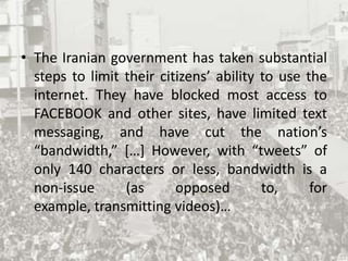 The Iranian government has taken substantial steps to limit their citizens’ ability to use the internet. They have blocked most access to FACEBOOK and other sites, have limited text messaging, and have cut the nation’s “bandwidth,” […] However, with “tweets” of only 140 characters or less, bandwidth is a non-issue (as opposed to, for example, transmitting videos)…