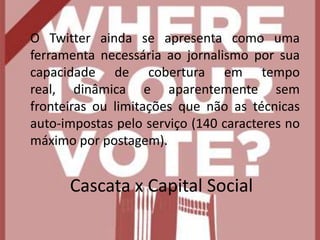 	O Twitter ainda se apresenta como uma ferramenta necessária ao jornalismo por sua capacidade de cobertura em tempo real, dinâmica e aparentemente sem fronteiras ou limitações que não as técnicas auto-impostas pelo serviço (140 caracteres no máximo por postagem).Cascata x Capital Social