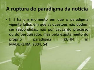 A ruptura do paradigma da notícia[...] há um momento em que o paradigma vigente falha, em que as questões não podem ser respondidas, não por causa do processo ou do pesquisador, mas pelo esgotamento do próprio paradigma (KUHN in MADUREIRA, 2004, 54).