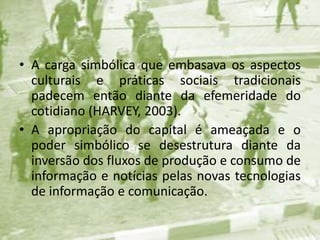 A carga simbólica que embasava os aspectos culturais e práticas sociais tradicionais padecem então diante da efemeridade do cotidiano (HARVEY, 2003). A apropriação do capital é ameaçada e o poder simbólico se desestrutura diante da inversão dos fluxos de produção e consumo de informação e notícias pelas novas tecnologias de informação e comunicação.