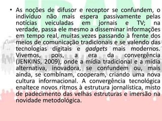 As noções de difusor e receptor se confundem, o indivíduo não mais espera passivamente pelas notícias veiculadas em jornais e TV; na verdade, passa ele mesmo a disseminar informações em tempo real, muitas vezes passando à frente dos meios de comunicação tradicionais e se valendo das tecnologias digitais e gadgets mais modernos. Vivemos, pois, a era da convergência (JENKINS, 2009), onde a mídia tradicional e a mídia alternativa, inovadora, se confundem ou, mais ainda, se combinam, cooperam, criando uma nova cultura informacional. A convergência tecnológica enaltece novos ritmos à estrutura jornalística, misto de padecimento das velhas estruturas e imersão na novidade metodológica.