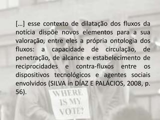 	[…] esse contexto de dilatação dos fluxos da notícia dispõe novos elementos para a sua valoração, entre eles a própria ontologia dos fluxos: a capacidade de circulação, de penetração, de alcance e estabelecimento de reciprocidades e contra-fluxos entre os dispositivos tecnológicos e agentes sociais envolvidos (SILVA in DÍAZ E PALÁCIOS, 2008, p. 56).