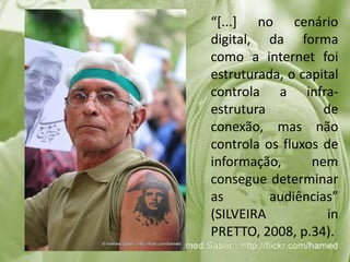 	“[...] no cenário digital, da forma como a internet foi estruturada, o capital controla a infra-estrutura de conexão, mas não controla os fluxos de informação, nem consegue determinar as audiências” (SILVEIRA in PRETTO, 2008, p.34).