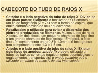 Catodo: e o lado negativo do tubo de raios X. Divide-se em duas partes: filamento e  focalizador. O filamento e um fio de tungstênio (Z = 74) com a forma de espiral, que emite elétrons devido ao seu aquecimento. Focalizador: e utilizado para evitar a dispersão dos elétrons produzidos no filamento.  Muitos tubos de raios X possuem dois focos, um pequeno chamado de foco fino e um grande chamado de foco grosso. Em geral, o foco fino tem comprimento entre 0,3 e 1,0mm e o foco grosso tem comprimento entre 1,3 e 1,5 cm. Anodo: e o lado positivo do tubo de raios X. Existem dois tipos de anodos:  anodo fixo que  e utilizado em tubos de baixas correntes (equipamentos odontológicos e equipamentos transportáveis) e  anodo rotatório que e utilizado em tubos de raios X de alta intensidade. 